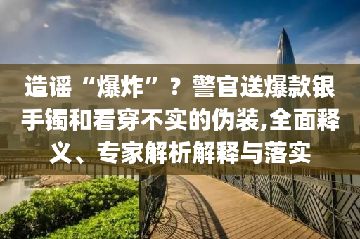 造謠“爆炸”？警官送爆款銀手鐲和看穿不實的偽裝,全面釋義、專家解析解釋與落實