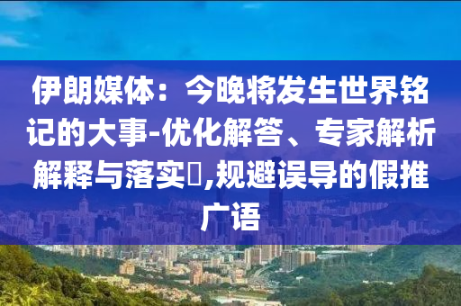 伊朗媒體：今晚將發(fā)生世界銘記的大事-優(yōu)化解答、專家解析解釋與落實?,規(guī)避誤導(dǎo)的假推廣語