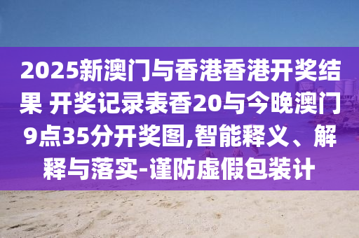 2025新澳門與香港香港開獎(jiǎng)結(jié)果 開獎(jiǎng)記錄表香20與今晚澳門9點(diǎn)35分開獎(jiǎng)圖,智能釋義、解釋與落實(shí)-謹(jǐn)防虛假包裝計(jì)