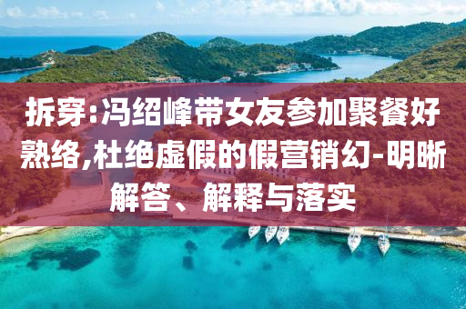 拆穿:馮紹峰帶女友參加聚餐好熟絡(luò),杜絕虛假的假營銷幻-明晰解答、解釋與落實