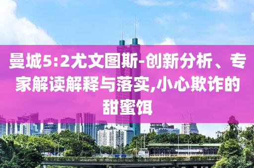 曼城5:2尤文圖斯-創(chuàng)新分析、專家解讀解釋與落實(shí),小心欺詐的甜蜜餌