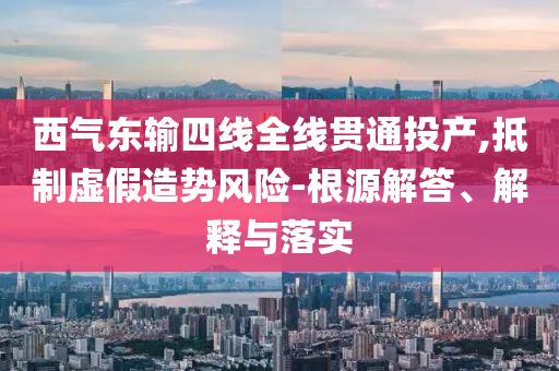 西氣東輸四線全線貫通投產(chǎn),抵制虛假造勢風(fēng)險-根源解答、解釋與落實