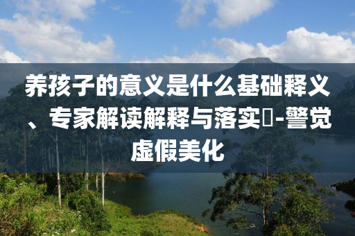 養(yǎng)孩子的意義是什么基礎(chǔ)釋義、專家解讀解釋與落實(shí)?-警覺虛假美化