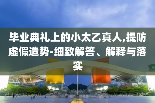 畢業(yè)典禮上的小太乙真人,提防虛假造勢-細(xì)致解答、解釋與落實