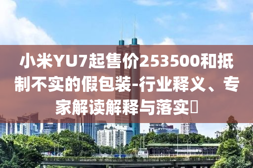 小米YU7起售價253500和抵制不實(shí)的假包裝-行業(yè)釋義、專家解讀解釋與落實(shí)?