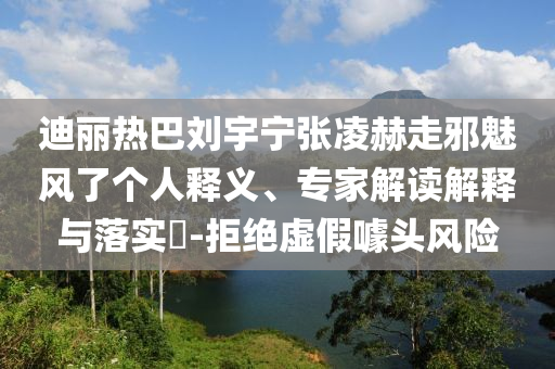迪麗熱巴劉宇寧張凌赫走邪魅風(fēng)了個(gè)人釋義、專家解讀解釋與落實(shí)?-拒絕虛假噱頭風(fēng)險(xiǎn)