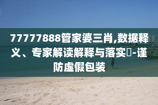 77777888管家婆三肖,數(shù)據(jù)釋義、專家解讀解釋與落實(shí)?-謹(jǐn)防虛假包裝