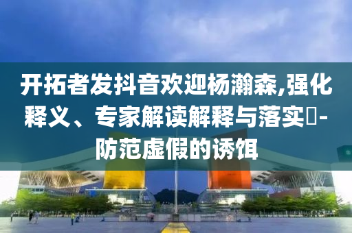 開拓者發(fā)抖音歡迎楊瀚森,強(qiáng)化釋義、專家解讀解釋與落實(shí)?-防范虛假的誘餌