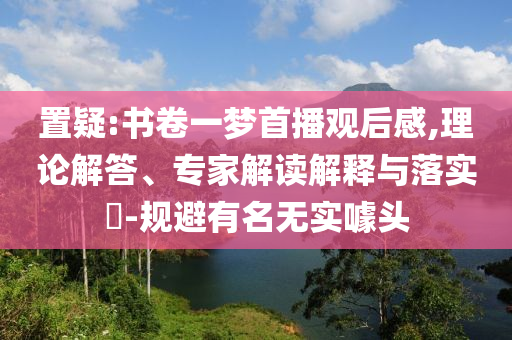 置疑:書卷一夢首播觀后感,理論解答、專家解讀解釋與落實(shí)?-規(guī)避有名無實(shí)噱頭