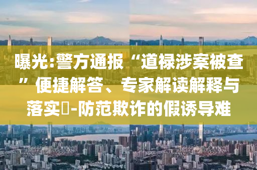曝光:警方通報(bào)“道祿涉案被查”便捷解答、專家解讀解釋與落實(shí)?-防范欺詐的假誘導(dǎo)難