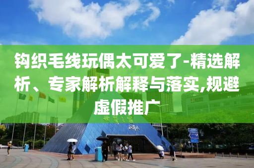 鉤織毛線玩偶太可愛了-精選解析、專家解析解釋與落實,規(guī)避虛假推廣