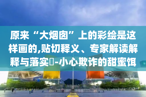 原來“大煙囪”上的彩繪是這樣畫的,貼切釋義、專家解讀解釋與落實?-小心欺詐的甜蜜餌