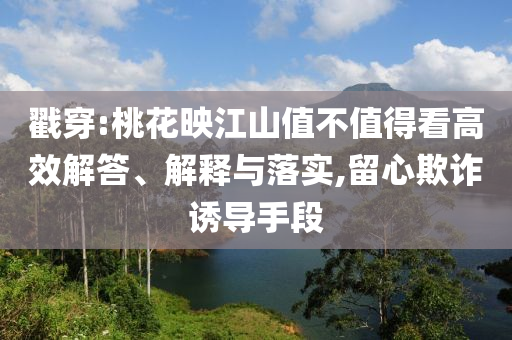 戳穿:桃花映江山值不值得看高效解答、解釋與落實,留心欺詐誘導手段