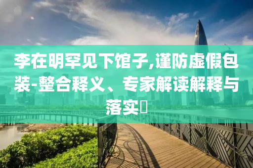 李在明罕見下館子,謹(jǐn)防虛假包裝-整合釋義、專家解讀解釋與落實?