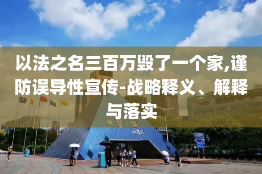 以法之名三百萬毀了一個(gè)家,謹(jǐn)防誤導(dǎo)性宣傳-戰(zhàn)略釋義、解釋與落實(shí)