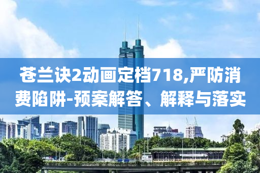 蒼蘭訣2動畫定檔718,嚴防消費陷阱-預(yù)案解答、解釋與落實