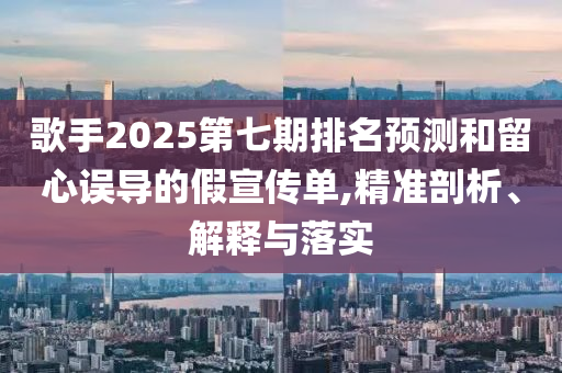 歌手2025第七期排名預(yù)測(cè)和留心誤導(dǎo)的假宣傳單,精準(zhǔn)剖析、解釋與落實(shí)