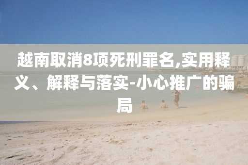 越南取消8項(xiàng)死刑罪名,實(shí)用釋義、解釋與落實(shí)-小心推廣的騙局