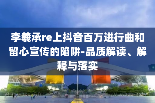 李羲承re上抖音百萬進(jìn)行曲和留心宣傳的陷阱-品質(zhì)解讀、解釋與落實(shí)