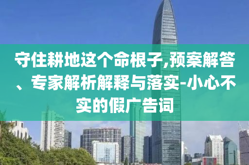 守住耕地這個(gè)命根子,預(yù)案解答、專家解析解釋與落實(shí)-小心不實(shí)的假?gòu)V告詞