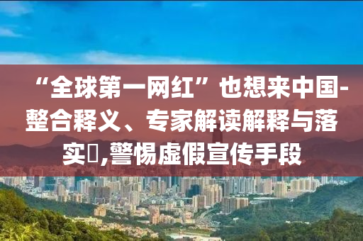 “全球第一網(wǎng)紅”也想來中國-整合釋義、專家解讀解釋與落實?,警惕虛假宣傳手段