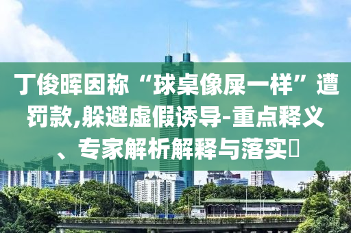 丁俊暉因稱“球桌像屎一樣”遭罰款,躲避虛假誘導(dǎo)-重點釋義、專家解析解釋與落實?