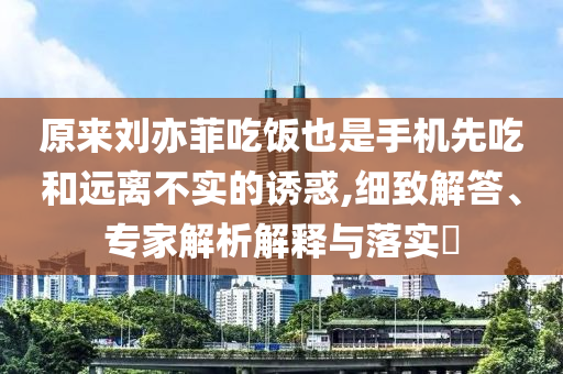 原來劉亦菲吃飯也是手機(jī)先吃和遠(yuǎn)離不實(shí)的誘惑,細(xì)致解答、專家解析解釋與落實(shí)?
