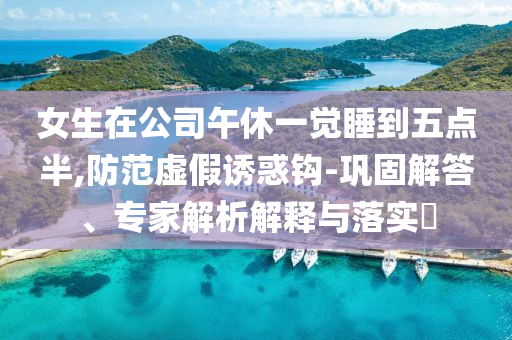 女生在公司午休一覺睡到五點(diǎn)半,防范虛假誘惑鉤-鞏固解答、專家解析解釋與落實(shí)?