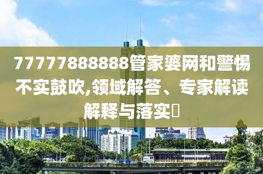 77777888888管家婆網(wǎng)和警惕不實(shí)鼓吹,領(lǐng)域解答、專家解讀解釋與落實(shí)?