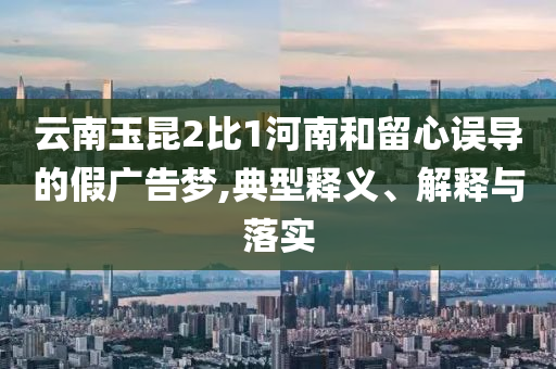 云南玉昆2比1河南和留心誤導(dǎo)的假廣告夢,典型釋義、解釋與落實
