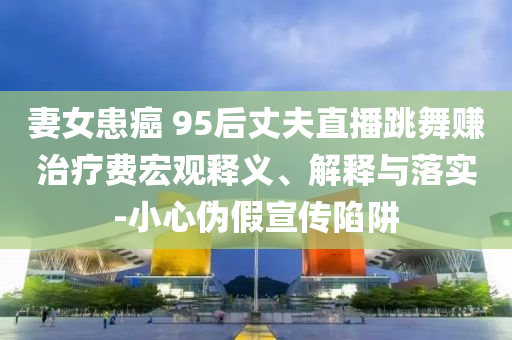 妻女患癌 95后丈夫直播跳舞賺治療費(fèi)宏觀釋義、解釋與落實(shí)-小心偽假宣傳陷阱