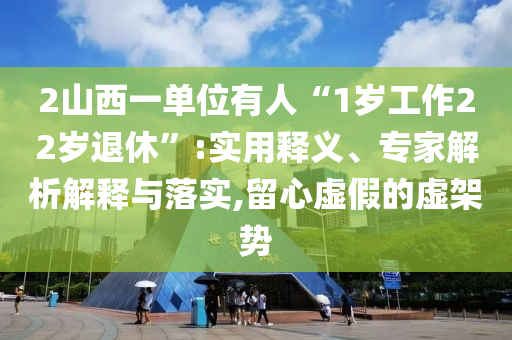 2山西一單位有人“1歲工作22歲退休”:實(shí)用釋義、專家解析解釋與落實(shí),留心虛假的虛架勢(shì)