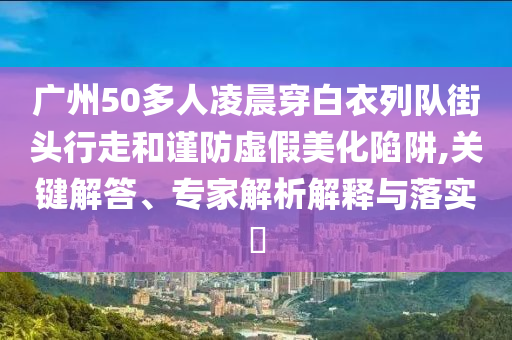 廣州50多人凌晨穿白衣列隊(duì)街頭行走和謹(jǐn)防虛假美化陷阱,關(guān)鍵解答、專家解析解釋與落實(shí)?