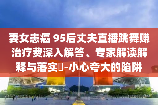 妻女患癌 95后丈夫直播跳舞賺治療費深入解答、專家解讀解釋與落實?-小心夸大的陷阱