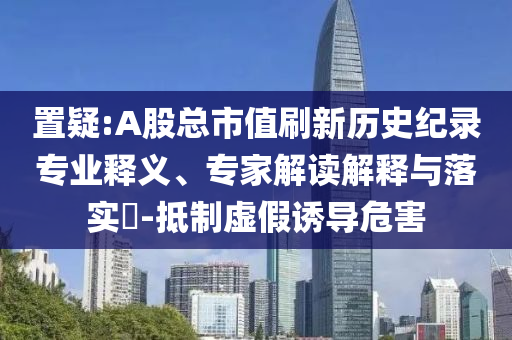 置疑:A股總市值刷新歷史紀(jì)錄專業(yè)釋義、專家解讀解釋與落實(shí)?-抵制虛假誘導(dǎo)危害