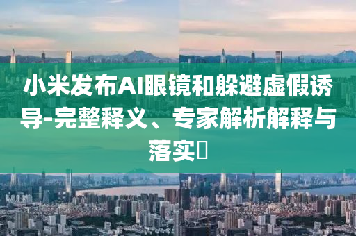 小米發(fā)布AI眼鏡和躲避虛假誘導(dǎo)-完整釋義、專家解析解釋與落實(shí)?