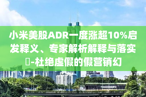 小米美股ADR一度漲超10%啟發(fā)釋義、專家解析解釋與落實?-杜絕虛假的假營銷幻