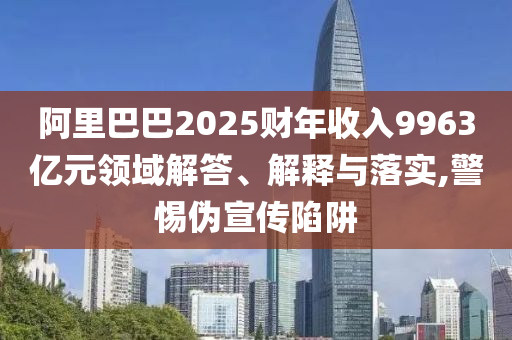 阿里巴巴2025財年收入9963億元領(lǐng)域解答、解釋與落實,警惕偽宣傳陷阱