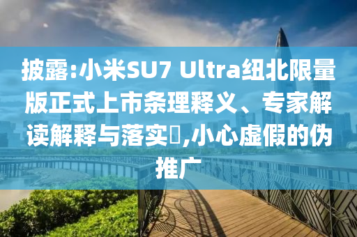 披露:小米SU7 Ultra紐北限量版正式上市條理釋義、專家解讀解釋與落實(shí)?,小心虛假的偽推廣