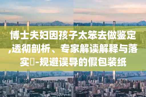 博士夫婦因孩子太笨去做鑒定,透徹剖析、專家解讀解釋與落實?-規(guī)避誤導的假包裝紙