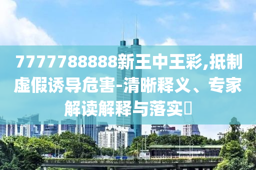7777788888新王中王彩,抵制虛假誘導危害-清晰釋義、專家解讀解釋與落實?