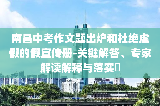 南昌中考作文題出爐和杜絕虛假的假宣傳冊-關鍵解答、專家解讀解釋與落實?