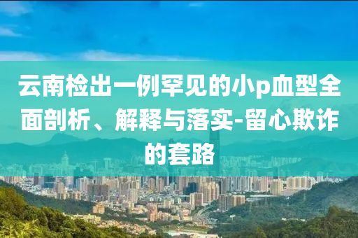 云南檢出一例罕見的小p血型全面剖析、解釋與落實-留心欺詐的套路