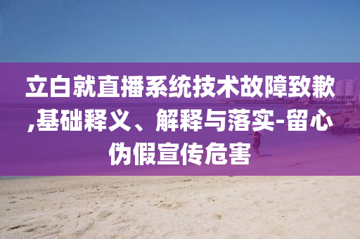 立白就直播系統(tǒng)技術故障致歉,基礎釋義、解釋與落實-留心偽假宣傳危害
