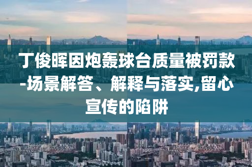 丁俊暉因炮轟球臺質(zhì)量被罰款-場景解答、解釋與落實,留心宣傳的陷阱