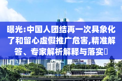 曝光:中國人團結(jié)再一次具象化了和留心虛假推廣危害,精準解答、專家解析解釋與落實?