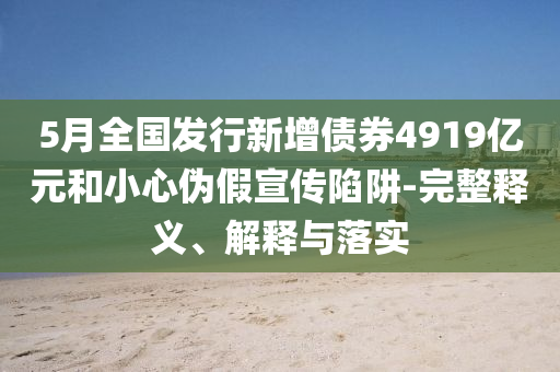 5月全國發(fā)行新增債券4919億元和小心偽假宣傳陷阱-完整釋義、解釋與落實