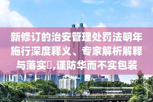 新修訂的治安管理處罰法明年施行深度釋義、專家解析解釋與落實?,謹防華而不實包裝