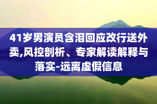 41歲男演員含淚回應(yīng)改行送外賣,風控剖析、專家解讀解釋與落實-遠離虛假信息