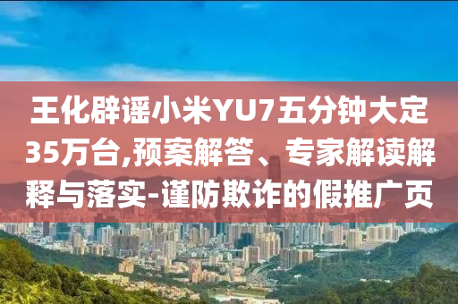 王化辟謠小米YU7五分鐘大定35萬臺,預(yù)案解答、專家解讀解釋與落實-謹(jǐn)防欺詐的假推廣頁
